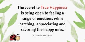 The secret to True Happiness is being open to feeling a range of emotions while catching, appreciating and savoring the happy ones.